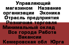 Управляющий магазином › Название организации ­ Эконика › Отрасль предприятия ­ Розничная торговля › Минимальный оклад ­ 1 - Все города Работа » Вакансии   . Кемеровская обл.,Юрга г.